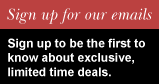 Sign up for our emails.  Sign up to be the first to know about exclusive, limited time deals.